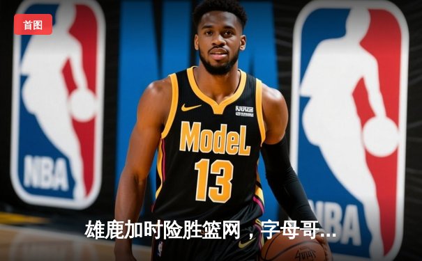 雄鹿加时险胜篮网，字母哥36+12+8主宰关键时刻