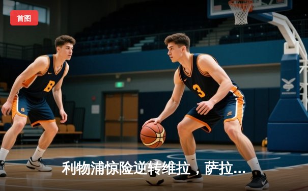 利物浦惊险逆转维拉，萨拉赫双响助球队锁定欧冠资格