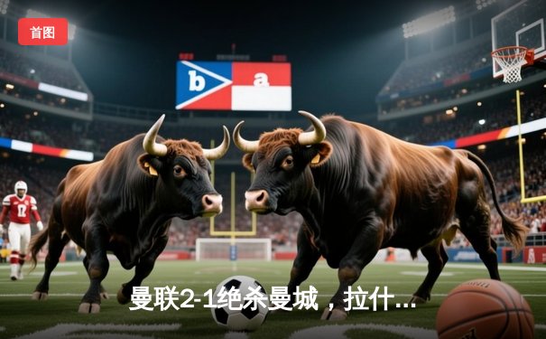 曼联2-1绝杀曼城，拉什福德传射建功，哈兰德破门难救主
